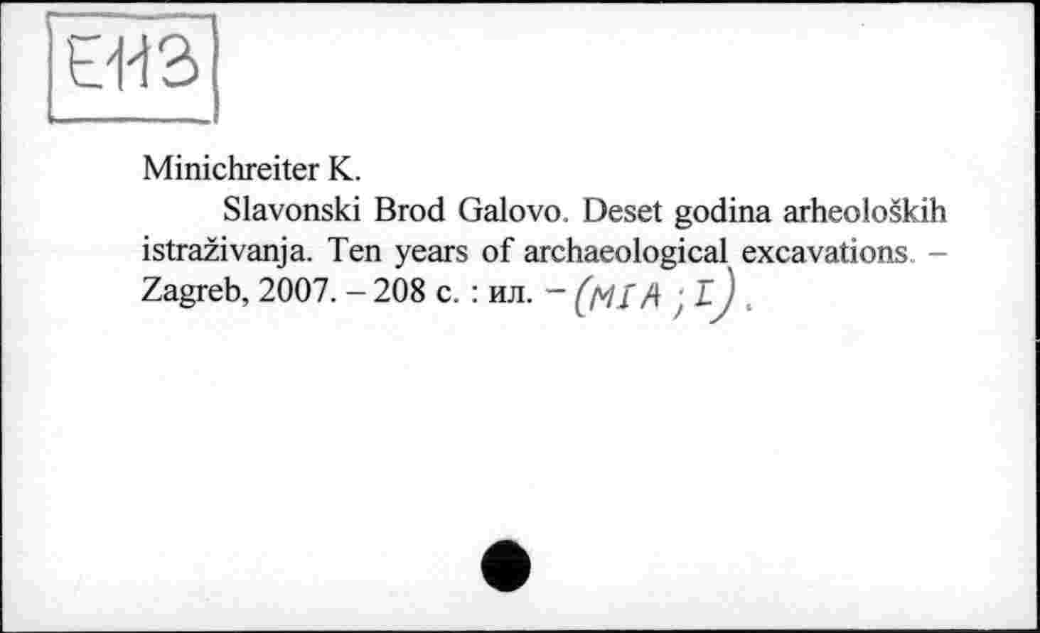 ﻿ЄЯ з
Minichreiter К.
Slavonski Brod Galovo. Deset godina arheoloskih istrazivanja. Ten years of archaeological excavations. -Zagreb, 2007. - 208 с. : ил. ~ (tfî A ; ij .